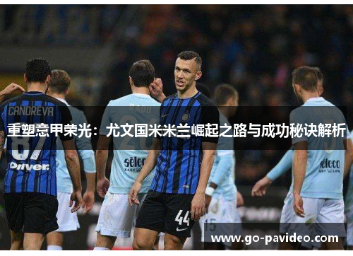 重塑意甲荣光：尤文国米米兰崛起之路与成功秘诀解析