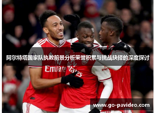 阿尔特塔国家队执教前景分析荣誉积累与挑战抉择的深度探讨 阿尔特塔国家队执教前景分析荣誉积累与挑战抉择的深度探讨