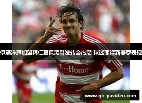 伊藤洋辉加盟拜仁慕尼黑引发转会热潮 球迷期待新赛季表现